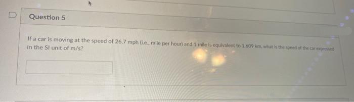 Question 5
If a car is moving at the speed of 26.7 mph (i.e., mile per hour) and 1 mile is equivalent to 1.609 km, what is the speed of the car expressed
in the SI unit of m/s?