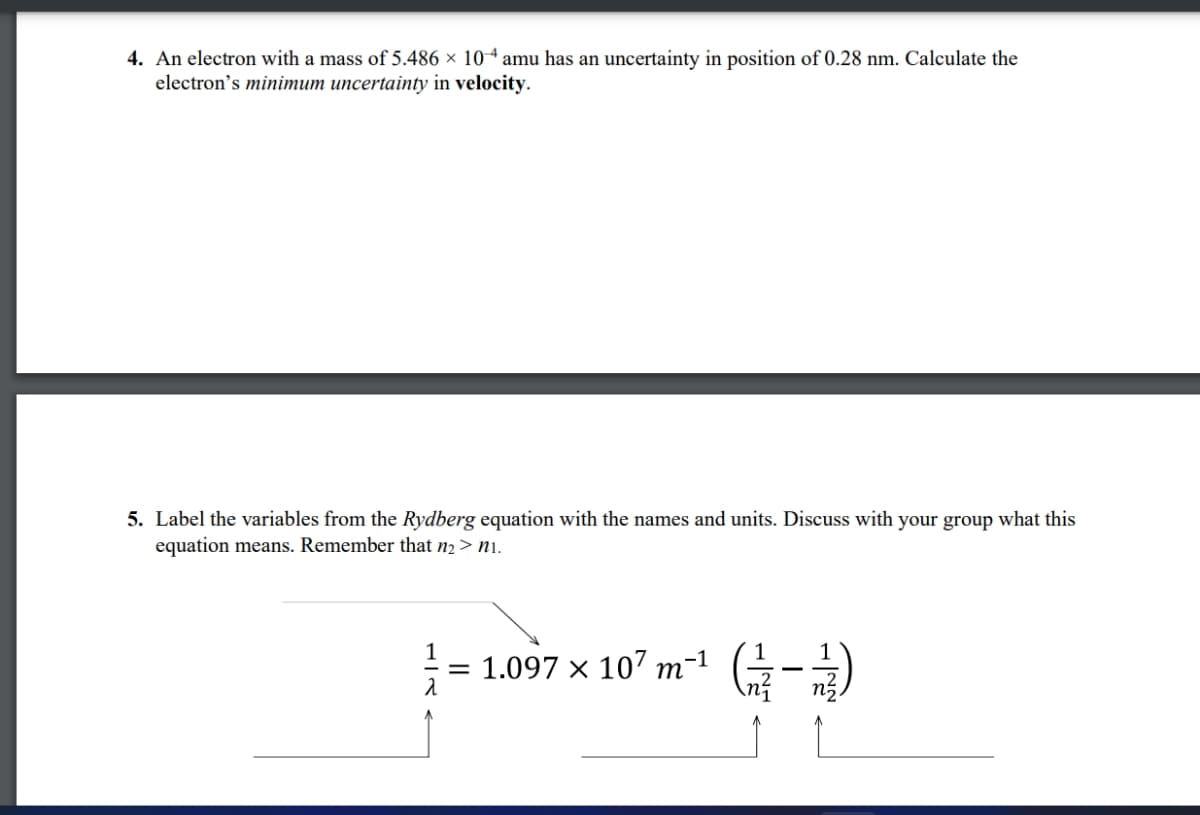 4. An electron with a mass of 5.486 × 104 amu has an uncertainty in position of 0.28 nm. Calculate the
electron's minimum uncertainty in velocity.
5. Label the variables from the Rydberg equation with the names and units. Discuss with your group what this
equation means. Remember that n₂ > ni.
1
= 1.097 × 107 m-¹ (1-1)
λ