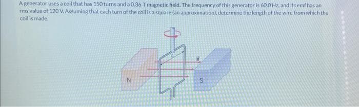 A generator uses a coil that has 150 turns and a 0.36-T magnetic field. The frequency of this generator is 60.0 Hz, and its emf has an
rms value of 120 V. Assuming that each turn of the coil is a square (an approximation), determine the length of the wire from which the
coil is made.
N
S