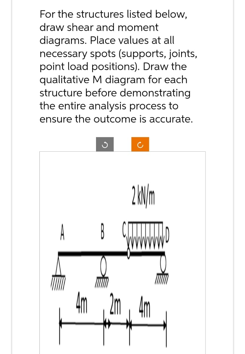 For the structures listed below,
draw shear and moment
diagrams. Place values at all
necessary spots (supports, joints,
point load positions). Draw the
qualitative M diagram for each
structure before demonstrating
the entire analysis process to
ensure the outcome is accurate.
G
А в
5a
2 kN/m
5