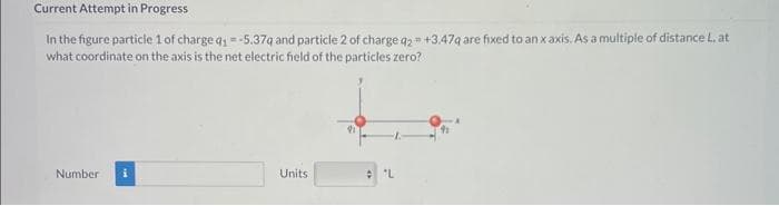 Current Attempt in Progress
In the figure particle 1 of charge q1-5.37q and particle 2 of charge q2 +3.47q are fixed to an x axis. As a multiple of distance L, at
what coordinate on the axis is the net electric field of the particles zero?
Number
Units
L