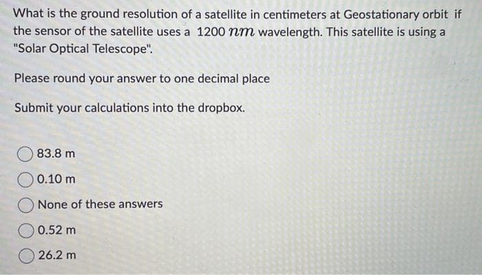 What is the ground resolution of a satellite in centimeters at Geostationary orbit if
the sensor of the satellite uses a 1200 nm wavelength. This satellite is using a
"Solar Optical Telescope".
Please round your answer to one decimal place
Submit your calculations into the dropbox.
83.8 m
0.10 m
None of these answers
0.52 m
26.2 m