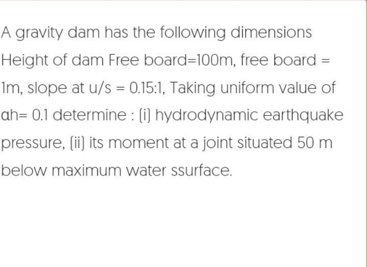 A gravity dam has the following dimensions
Height of dam Free board=100m, free board =
1m, slope at u/s = 0.15:1, Taking uniform value of
ah= 0.1 determine : [i] hydrodynamic earthquake
pressure, [ii] its moment at a joint situated 50 m
below maximum water ssurface.