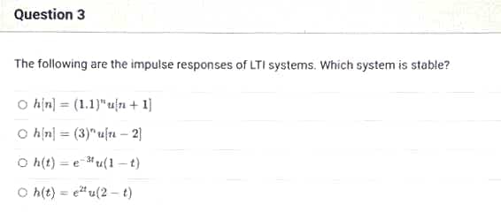 Question 3
The following are the impulse responses of LTI systems. Which system is stable?
Oh[n] (1.1)" un +1]
O h[n]
(3)" un-2]
Oh(t)=eu(1-t)
Oh(t)e²tu(2-t)
=