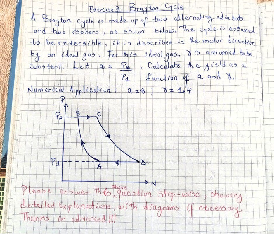 Exercise 3 Brayton Cycle.
A Brayton Cycle is made up of two alternating adia buts
and two isobars
as shown
below. The cycle is assumed
to be reversible, it is described in the motor direction
by
an ideal gas
Constant. Let
gas. For this ideal gas, dis assumed to be
Calculate the yield as a
α =
Pa
P₁
function of a and 8.
82 1.4
Numerical Application?
P
Pa B
1
+
С
A
*
azq;
D
above
N
Sa
showing
Please answer this question step-wise
detailed Explanations, with diagrams of necessary.
Thanks in advanced !!!