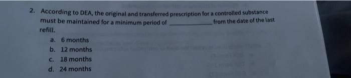 2. According to DEA, the original and transferred prescription for a controlled substance
must be maintained for a minimum period of
from the date of the last
refill.
a. 6 months
b. 12 months
c. 18 months
d. 24 months