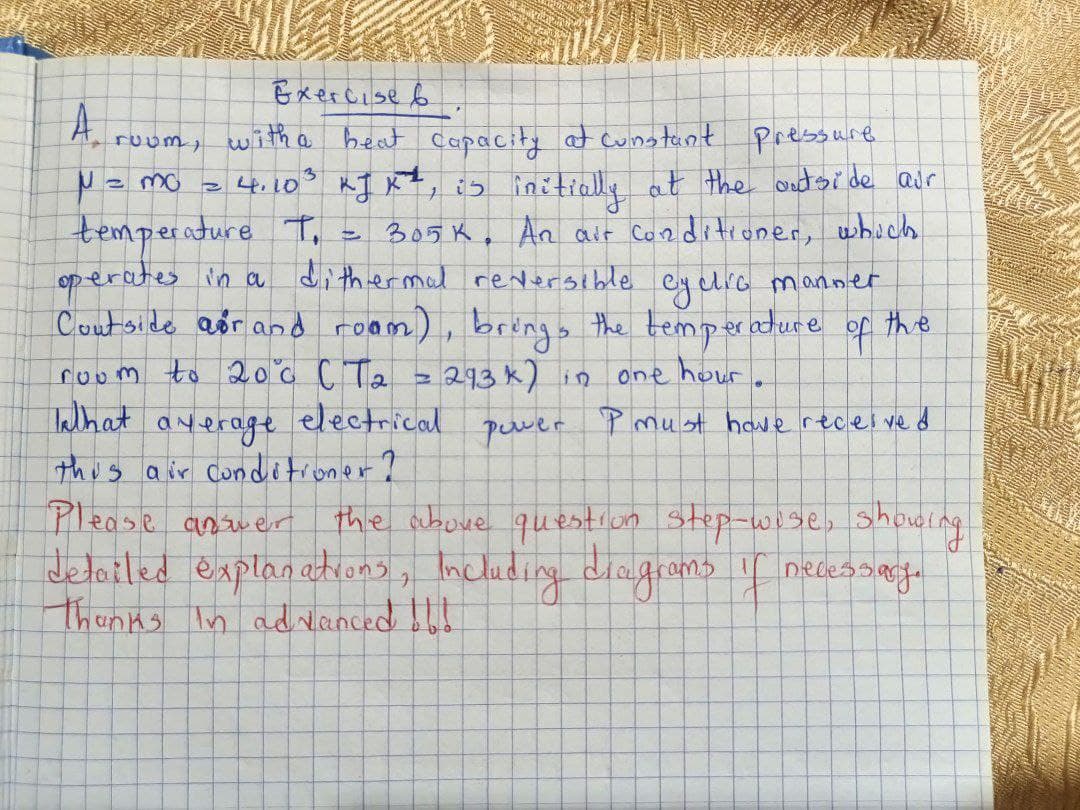 Exercise &
with a beat capacity at constant pressure
= 4.10³ kJ K², is initially at the outside air
temperature T. 305 K. An air conditioner, which
dithermal reversible cyclic manner
Coutside air and room), brings the temperature of the
operates in a
293k) in
one hour.
power
P must have received
A
N = = mo
ruum,
4
room to 20⁰°c CT₂
What average
This air conditioner?
Please answer
the above question step-wise, showing
detailed explanations, including diagrams if necessary.
Thanks in advanced !!!!
B
electrical
MARKU