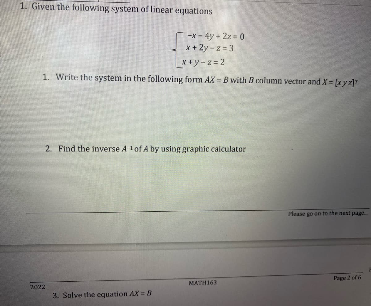 1. Given the following system of linear equations
-x - 4y + 2z = 0
x + 2y-z = 3
x+y=z=2
1. Write the system in the following form AX = B with B column vector and X = [x y z]¹
2. Find the inverse A-¹ of A by using graphic calculator
2022
3. Solve the equation AX = B
MATH163
Please go on to the next page...
Page 2 of 6
F