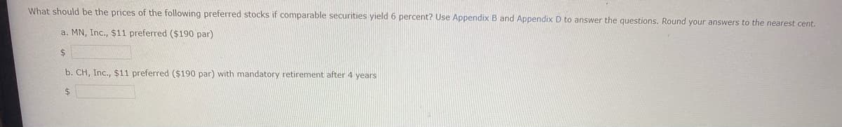 What should be the prices of the following preferred stocks if comparable securities yield 6 percent? Use Appendix B and Appendix D to answer the questions. Round your answers to the nearest cent.
a. MN, Inc., $11 preferred ($190 par)
$
b. CH, Inc., $11 preferred ($190 par) with mandatory retirement after 4 years
$