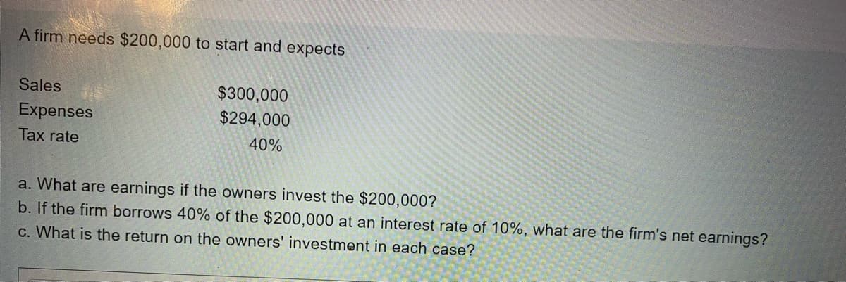 A firm needs $200,000 to start and expects
Sales
Expenses
Tax rate
$300,000
$294,000
40%
a. What are earnings if the owners invest the $200,000?
b. If the firm borrows 40% of the $200,000 at an interest rate of 10%, what are the firm's net earnings?
c. What is the return on the owners' investment in each case?