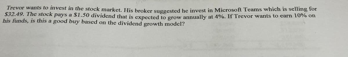 Trevor wants to invest in the stock market. His broker suggested he invest in Microsoft Teams which is selling for
$32.49. The stock pays a $1.50 dividend that is expected to grow annually at 4%. If Trevor wants to earn 10% on
his funds, is this a good buy based on the dividend growth model?