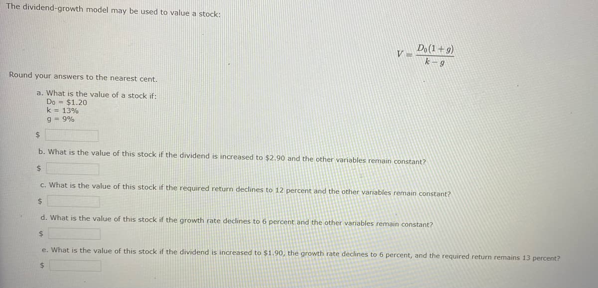 The dividend-growth model may be used to value a stock:
Round your answers to the nearest cent.
a. What is the value of a stock if:
Do = $1.20
k = 13%
9 = 9%
V
Do(1+g)
k-g
$
b. What is the value of this stock if the dividend is increased to $2.90 and the other variables remain constant?
$
c. What is the value of this stock if the required return declines to 12 percent and the other variables remain constant?
$
d. What is the value of this stock if the growth rate declines to 6 percent and the other variables remain constant?
$
e. What is the value of this stock if the dividend is increased to $1.90, the growth rate declines to 6 percent, and the required return remains 13 percent?
$