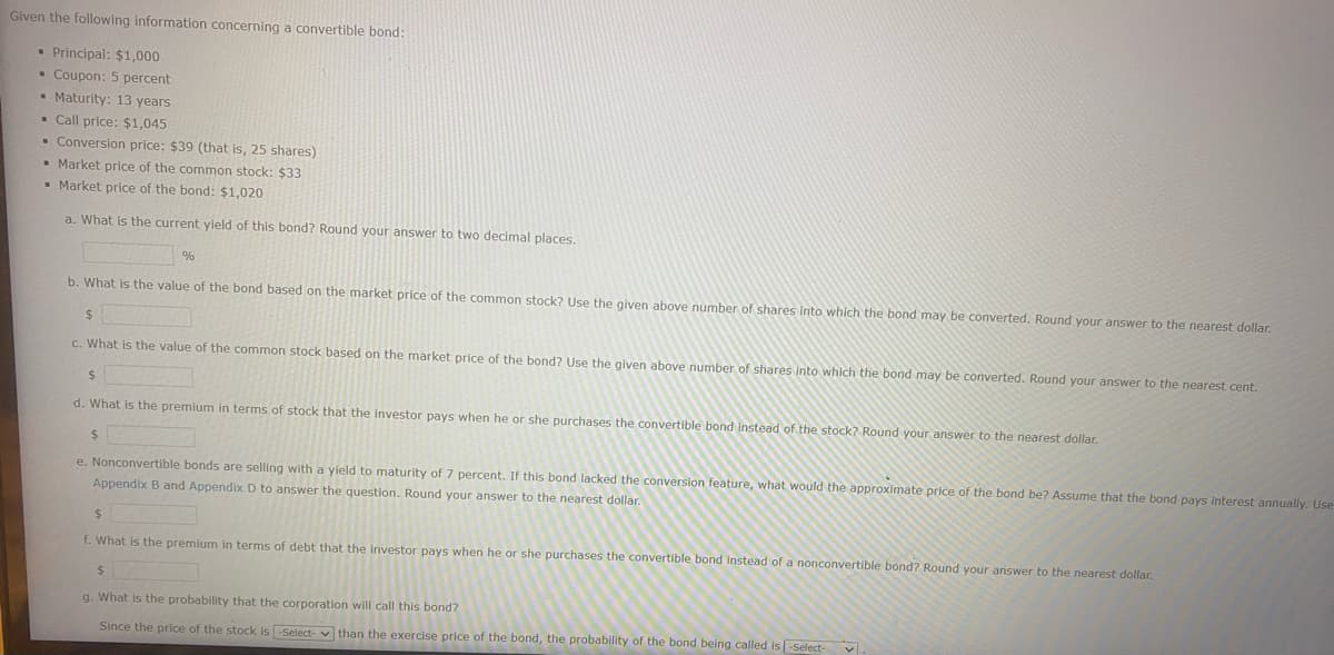 Given the following information concerning a convertible bond:
• Principal: $1,000
Coupon: 5 percent
. Maturity: 13 years
Call price: $1,045
. Conversion price: $39 (that is, 25 shares)
Market price of the common stock: $33
▪ Market price of the bond: $1,020
a. What is the current yield of this bond? Round your answer to two decimal places.
%
b. What is the value of the bond based on the market price of the common stock? Use the given above number of shares into which the bond may be converted. Round your answer to the nearest dollar.
$
c. What is the value of the common stock based on the market price of the bond? Use the given above number of shares into which the bond may be converted. Round your answer to the nearest cent.
$
d. What is the premium in terms of stock that the investor pays when he or she purchases the convertible bond instead of the stock? Round your answer to the nearest dollar.
$
e. Nonconvertible bonds are selling with a yield to maturity of 7 percent. If this bond lacked the conversion feature, what would the approximate price of the bond be? Assume that the bond pays interest annually. Use
Appendix B and Appendix D to answer the question. Round your answer to the nearest dollar.
$
f. What is the premium in terms of debt that the investor pays when he or she purchases the convertible bond instead of a nonconvertible bond? Round your answer to the nearest dollar.
$
g. What is the probability that the corporation will call this bond?
Since the price of the stock is -Select-than the exercise price of the bond, the probability of the bond being called is [-Select-