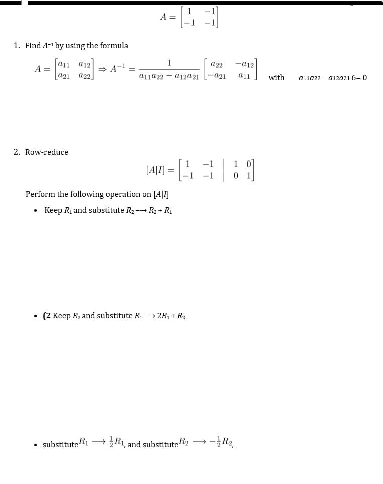 1. Find A-¹ by using the formula
[a11 a12
a21 a22
A =
2. Row-reduce
●
⇒A-¹
substitute R₁
A =
Perform the following operation on [A1]
Keep R₁ and substitute R₂-→ R₂ + R₁
→
1
-a12
a22
a11922 a12@21 -a21 a11
1
-1
[4|7] = [¹
• (2 Keep R₂ and substitute R₁ →→ 2R₁ + R₂
-1 -1
R₁, and substitute R2 → -
1
0
-R₂,
외
with
a11a22-a12a21 6= 0