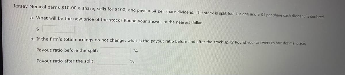 Jersey Medical earns $10.00 a share, sells for $100, and pays a $4 per share dividend. The stock is split four for one and a $1 per share cash dividend is declared.
a. What will be the new price of the stock? Round your answer to the nearest dollar.
$
b. If the firm's total earnings do not change, what is the payout ratio before and after the stock split? Round your answers to one decimal place.
Payout ratio before the split:
Payout ratio after the split:
%
%