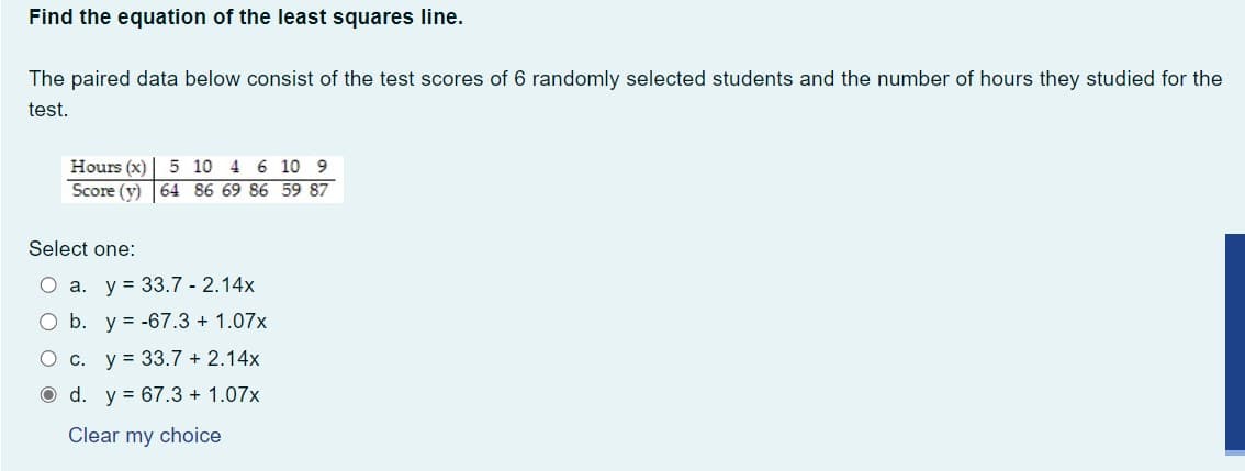 Find the equation of the least squares line.
The paired data below consist of the test scores of 6 randomly selected students and the number of hours they studied for the
test.
Hours (x) 5 10 4 6 10 9
Score (y) 64 86 69 86 59 87
Select one:
O a. y 33.7 2.14x
O b. y = -67.3 + 1.07x
O c. y = 33.7 + 2.14x
d. y = 67.3 + 1.07x
Clear my choice