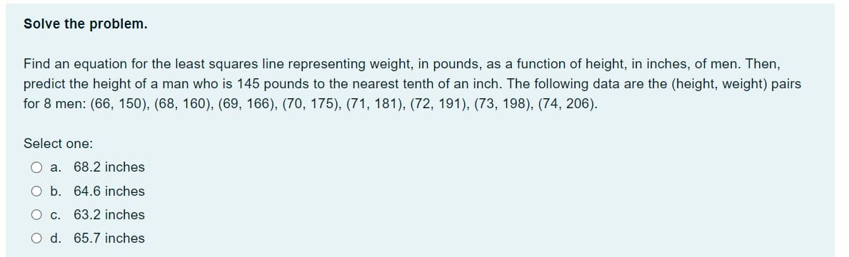 Solve the problem.
Find an equation for the least squares line representing weight, in pounds, as a function of height, in inches, of men. Then,
predict the height of a man who is 145 pounds to the nearest tenth of an inch. The following data are the (height, weight) pairs
for 8 men: (66, 150), (68, 160), (69, 166), (70, 175), (71, 181), (72, 191), (73, 198), (74, 206).
Select one:
O a. 68.2 inches
O b. 64.6 inches
O c. 63.2 inches
O d. 65.7 inches