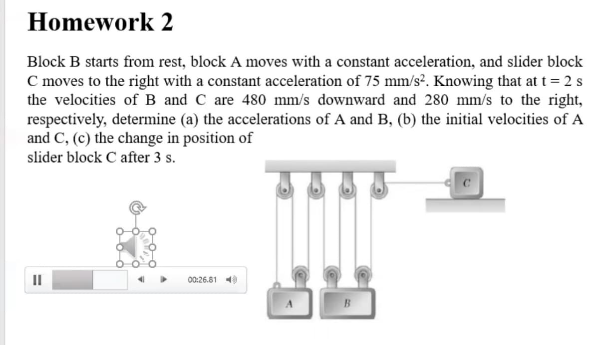 Homework 2
Block B starts from rest, block A moves with a constant acceleration, and slider block
C moves to the right with a constant acceleration of 75 mm/s². Knowing that at t= 2 s
the velocities of B and C are 480 mm/s downward and 280 mm/s to the right,
respectively, determine (a) the accelerations of A and B, (b) the initial velocities of A
and C, (c) the change in position of
slider block C after 3 s.
00:26.81 )
B.
