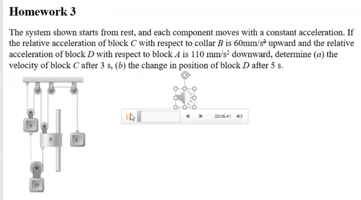 Homework 3
The system shown starts from rest, and each component moves with a constant acceleration. If
the relative acceleration of block C with respect to collar B is 60mm/s³ upward and the relative
acceleration of block D with respect to block A is 110 mm/s² downward, determine (a) the
velocity of block C after 3 s, (b) the change in position of block D after 5 s.
00:06.41
