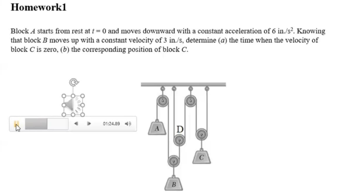 Homework1
Block A starts from rest at t = 0 and moves downward with a constant acceleration of 6 in./s². Knowing
that block B moves up with a constant velocity of 3 in./s, determine (a) the time when the velocity of
block C is zero, (b) the corresponding position of block C.
01:24.89 )
C
