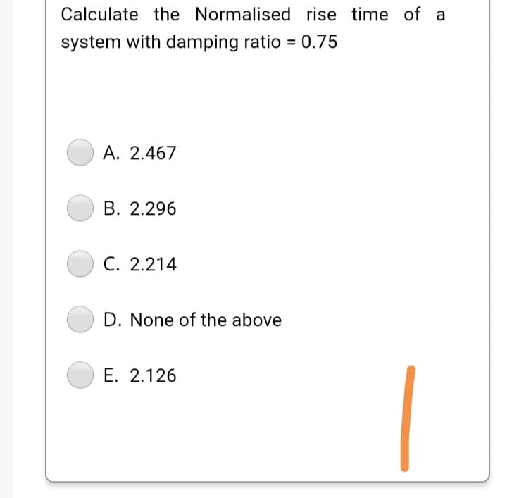 Calculate the Normalised rise time of a
system with damping ratio = 0.75
A. 2.467
B. 2.296
C. 2.214
D. None of the above
E. 2.126
