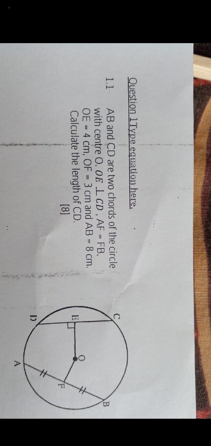 Question 1Type equation here.
AB and CD are two chords of the circle
with centre O. OE LCD, AF = FB,
OE = 4 cm, OF = 3 cm and AB = 8 cm.
Calculate the length of CD.
[8]
1.1
%3D
%3D
