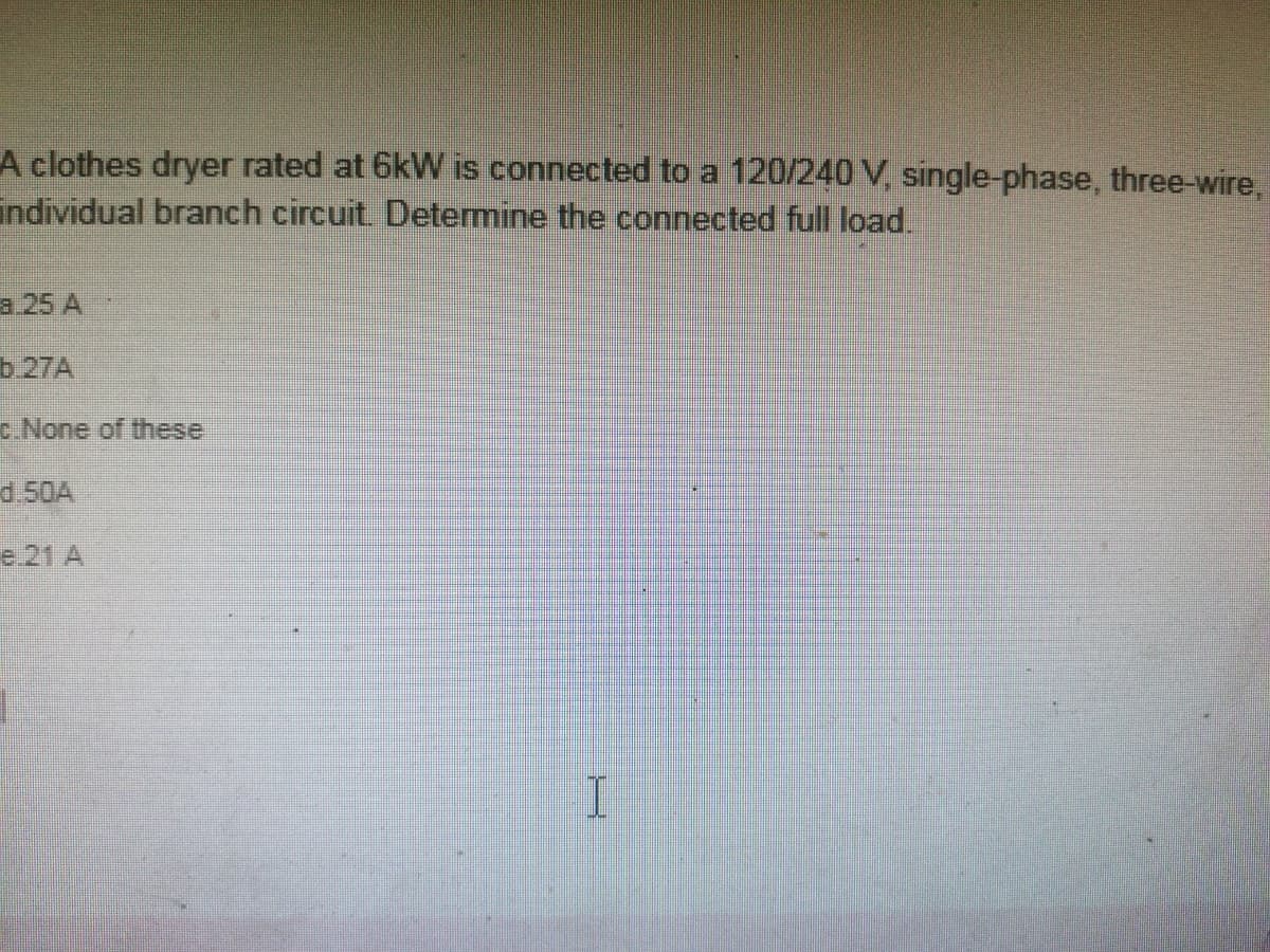 A clothes dryer rated at 6kW is connected to a 120/240 V, single-phase, three-wire,
individual branch circuit. Determine the connected full load.
a 25 A
b.27A
c.None of these
d.50A
e 21 A
