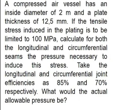 A compressed air vessel has an
inside diameter of 2 m and a plate
thickness of 12,5 mm. If the tensile
stress induced in the plating is to be
limited to 100 MPa, calculate for both
the longitudinal and circumferential
seams the pressure necessary to
this stress.
A
induce
Take
the
longitudinal and circumferential joint
efficiencies as 85%
and 70%
respectively. What would the actual
allowable pressure be?
