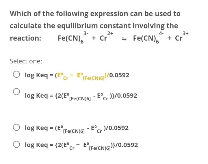 Which of the following expression can be used to
calculate the equilibrium constant involving the
3-
2+
4-
3+
Fe(CN), + Cr
= Fe(CN)," + Cr
reaction:
Select one:
log Keq = (E°cr
E"(Fe(CN)61)/0.0592
log Keq = {2(E°Fe(CNIGI - E°C, )}/0.0592
Cr·
O log Keq = (E°,
- E°C, )/0.0592
[Fe(CN)6]
log Keq = {2(E°.
Cr E"(Fe(CN)6)}/0.0592
E°,
