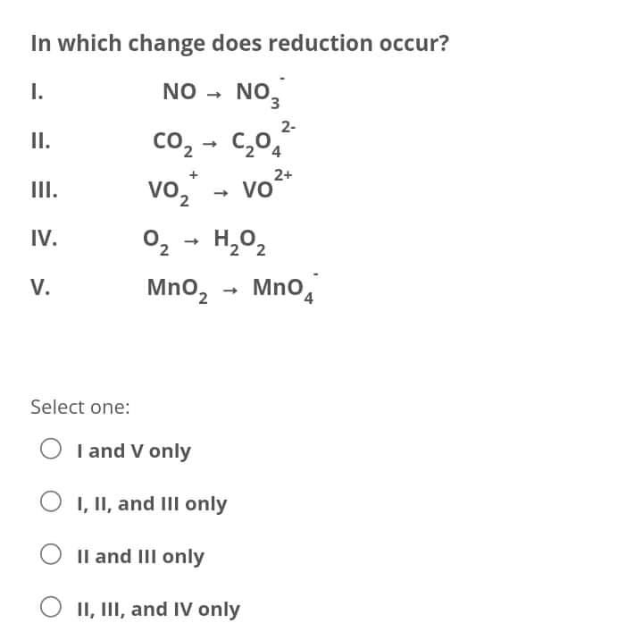 In which change does reduction occur?
I.
NO - NO,
2-
co, - C,0,
vo,
II.
2+
Vo
+
II.
2.
IV.
H,02
2,
V.
Mno,
MnO,
Select one:
O I and V only
I, II, and III only
Il and III only
O II, III, and IV only
