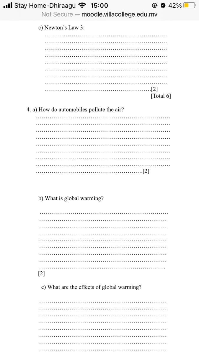 ull Stay Home-Dhiraagu ? 15:00
O 42%
Not Secure
moodle.villacollege.edu.mv
c) Newton's Law 3:
..[2]
[Total 6]
4. a) How do automobiles pollute the air?
.[2]
b) What is global warming?
[2]
c) What are the effects of global warming?
