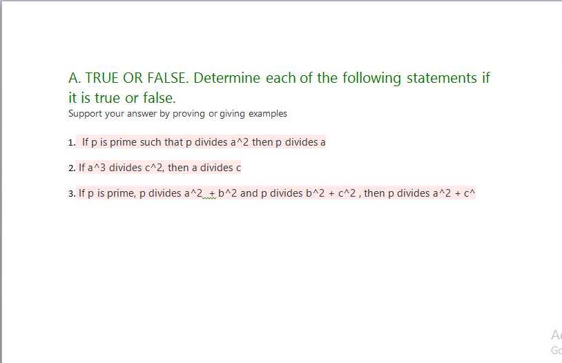 A. TRUE OR FALSE. Determine each of the following statements if
it is true or false.
Support your answer by proving or giving examples
1. If p is prime such that p divides a^2 then p divides a
2. If a^3 divides c^2, then a divides c
3. If p is prime, p divides a^2 +b^2 and p divides b^2 + c^2, then p divides a^2 + c^
A
Gc
