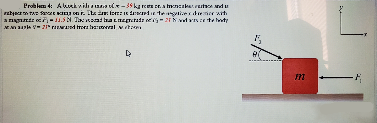 Problem 4: A block with a mass of m = 39 kg rests on a frictionless surface and is
subject to two forces acting on it. The first force is directed in the negative x-direction with
a magnitude of F1 = 11.5 N. The second has a magnitude of F2 = 21 N and acts on the body
at an angle 0 = 21° measured from horizontal, as shown.
F2
