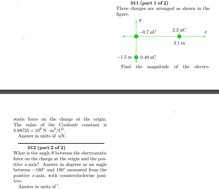 011 (part 1 of 2)
Three charges are arranged as shown in the
figure.
2.2 nC
-0.7 nC
3.1 m
-1.5 m O 0.49 nC
Find the magnitude of the electro-
static force on the charge at the origin.
The value of the Coulomb constant is
8.98755 x 10° N - m²/C².
Answer in units of nN.
012 (part 2 of 2)
What is the angle 0 between the electrostatic
force on the charge at the origin and the pos-
itive r-axis? Answer in degrees as an angle
between -180° and 180° measured from the
positive r-axis, with counterclockwise posi-
tive.
Answer in units of °.
