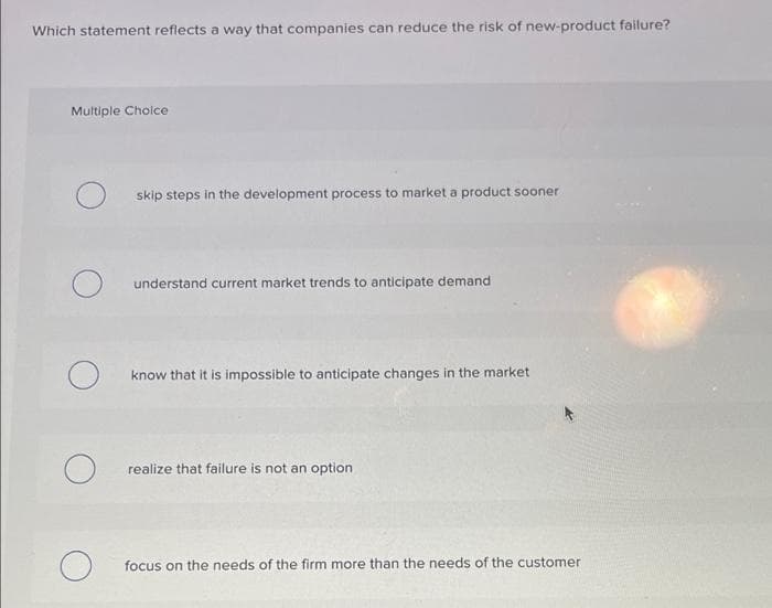 Which statement reflects a way that companies can reduce the risk of new-product failure?
Multiple Cholce
skip steps in the development process to market a product sooner
understand current market trends to anticipate demand
know that it is impossible to anticipate changes in the market
realize that failure is not an option
focus on the needs of the firm more than the needs of the customer
