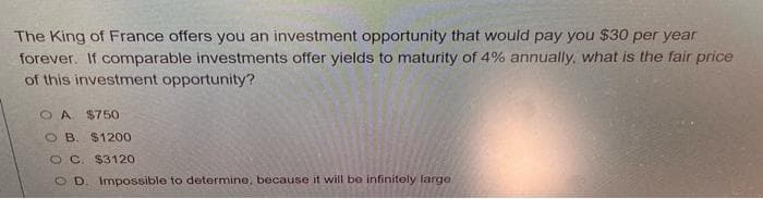 The King of France offers you an investment opportunity that would pay you $30 per year
forever. If comparable investments offer yields to maturity of 4% annually, what is the fair price
of this investment opportunity?
O A $750
O B. $1200
O C $3120
O D. Impossible to determine, because it will be infinitely large
