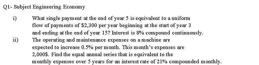 Q1- Subject Engineering Economy
i)
What single payment at the end of year 5 is equivalent to a uniform
flow of payments of $2,300 per year beginning at the start of year 3
and ending at the end of year 15? Interest is 8% compound continuously.
The operating and maintenance expenses on a machine are
expected to increase 0.5% per month. This m onth's expenses are
2,000$. Find the equal annual series that is equivalent to the
monthly expenses over 5 years for an interest rate of 21% compounded monthly.
ii)
