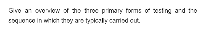 Give an overview of the three primary forms of testing and the
sequence in which they are typically carried out.