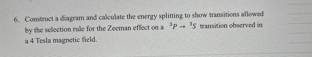 6. Construct a diagram and calculate the energy splitting to show transitions allowed
by the selection rule for the Zeeman effect on a 3P→ 3S transition observed in
a 4 Tesla magnetic field.