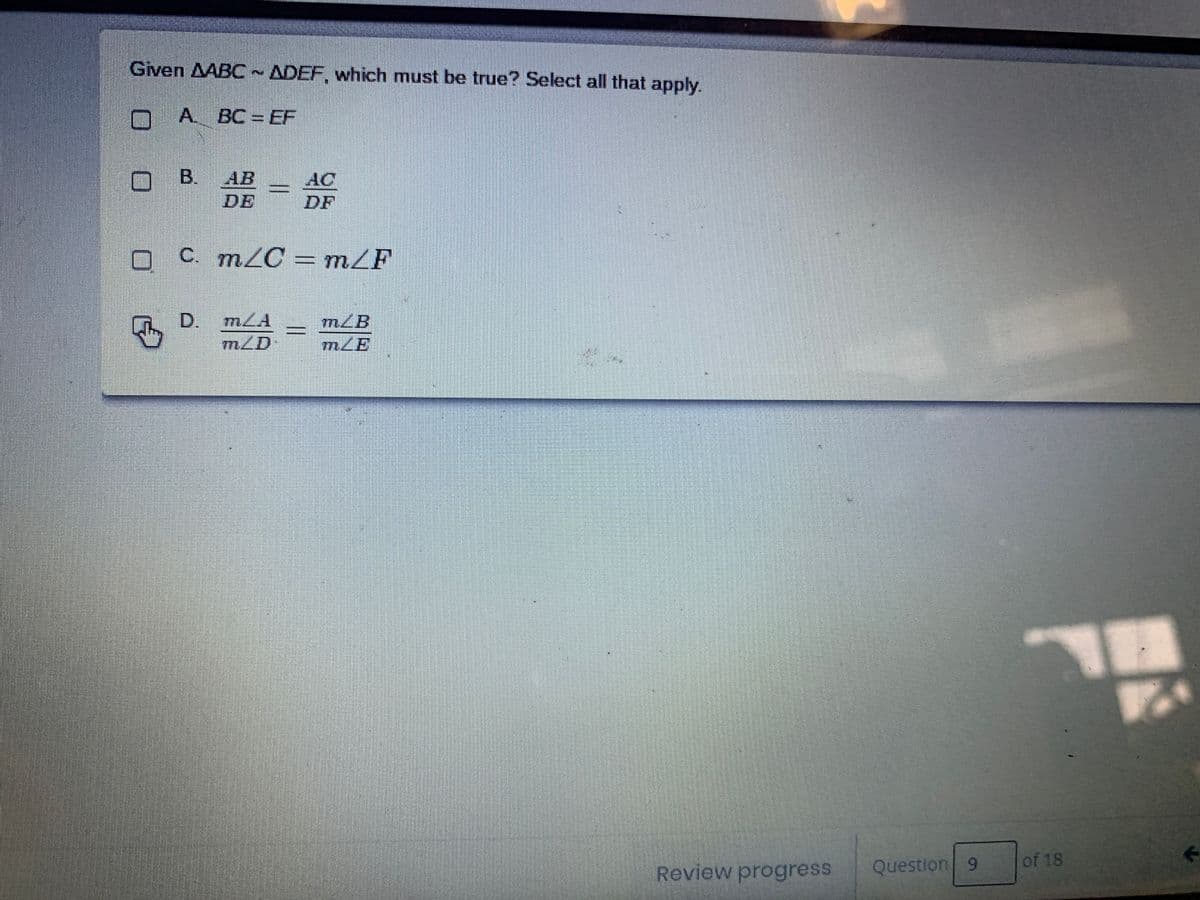 Given AABC~ ADEF, which must be true? Select all that apply.
nA. BC= EF
B.
AB
DE
AC
DF
O C. m/C = mZF
D. mLA
mZD
mLB
Review progress
Question 9
of 18
