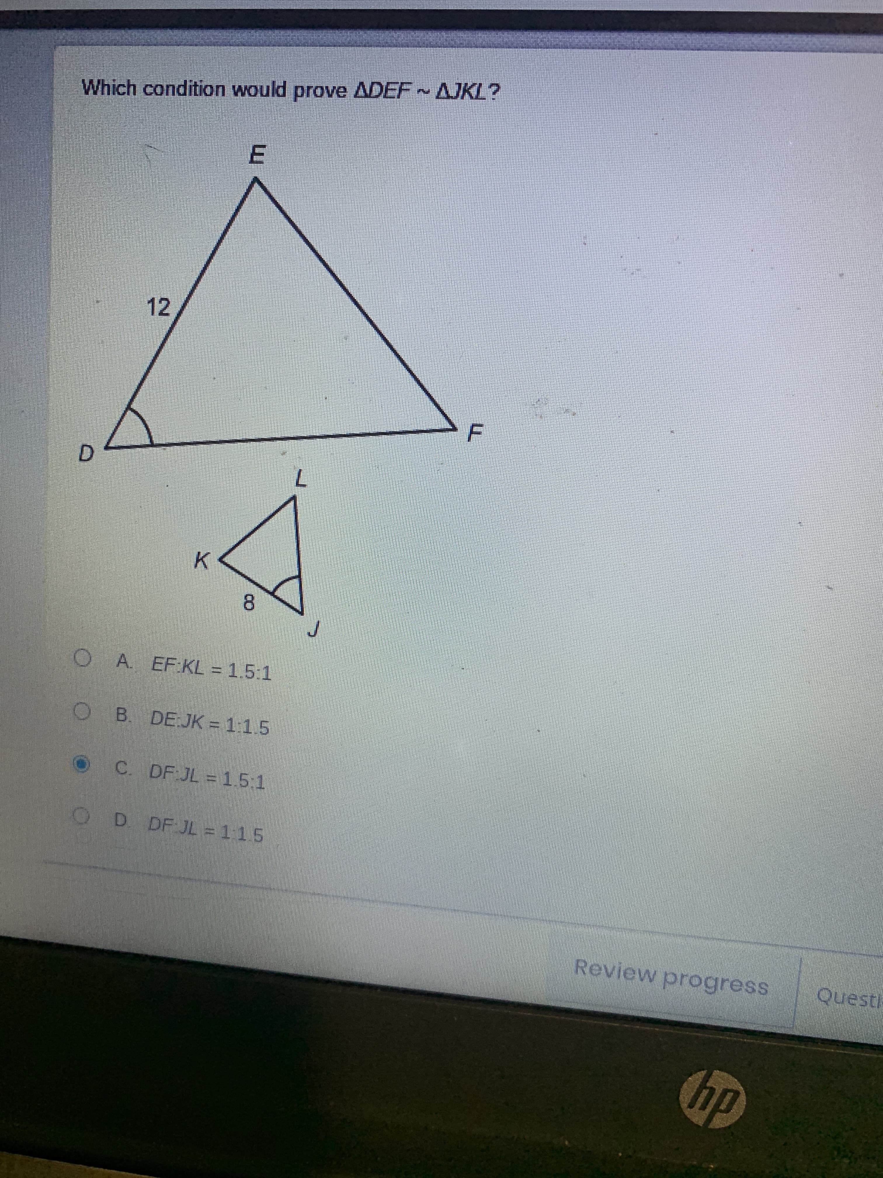 F.
E.
Which condition would prove ADEF AJKL?
12
D.
7.
K.
8.
OA. EFKL = 1.5:1
O B. DEJK = 1:1.5
OC DF JL = 15:1
OD DF JL = 115
Review progress Questi:
dy
