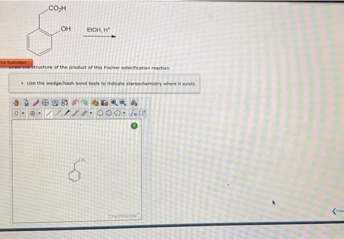 CO₂H
OH
EtOH, H'
Not Submitted
Drew the structure of the product of this Fischer esterification reaction.
• Use the wedge/hash bond tools to indicate stereochemistry where it exists.
#
7.11
..
ChemDoodie
prev