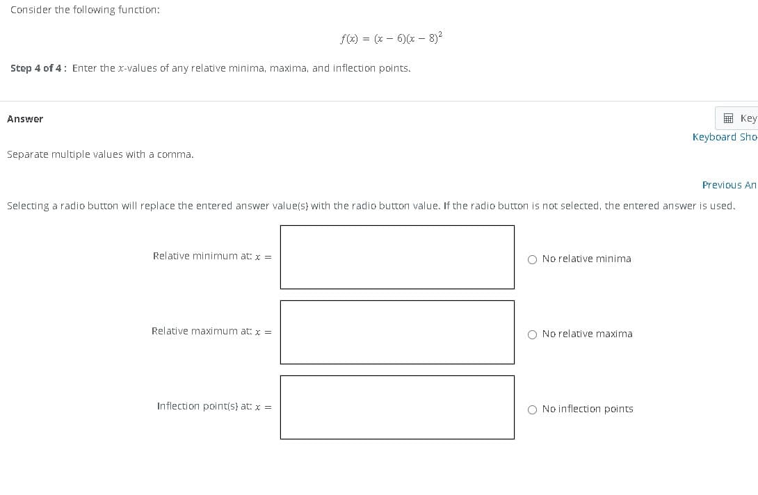 Consider the following function:
f(x) = (x-6)(x-8)²
Step 4 of 4: Enter the x-values of any relative minima, maxima, and inflection points.
Answer
Separate multiple values with a comma.
Previous An
Selecting a radio button will replace the entered answer value(s) with the radio button value. If the radio button is not selected, the entered answer is used.
Relative minimum at: x =
Relative maximum at: x =
Inflection point(s) at: x =
O No relative minimal
O No relative maximal
Key
Keyboard Sho
O No inflection points