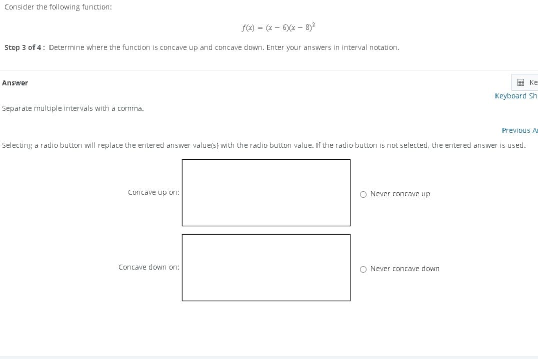 Consider the following function:
f(x) = (x-6)(x-8)²
Step 3 of 4: Determine where the function is concave up and concave down. Enter your answers in interval notation.
Answer
Separate multiple intervals with a comma.
Previous Ar
Selecting a radio button will replace the entered answer value(s) with the radio button value. If the radio button is not selected, the entered answer is used.
Concave up on:
Concave down on:
O Never concave up
Ke
Keyboard Sh
O Never concave down