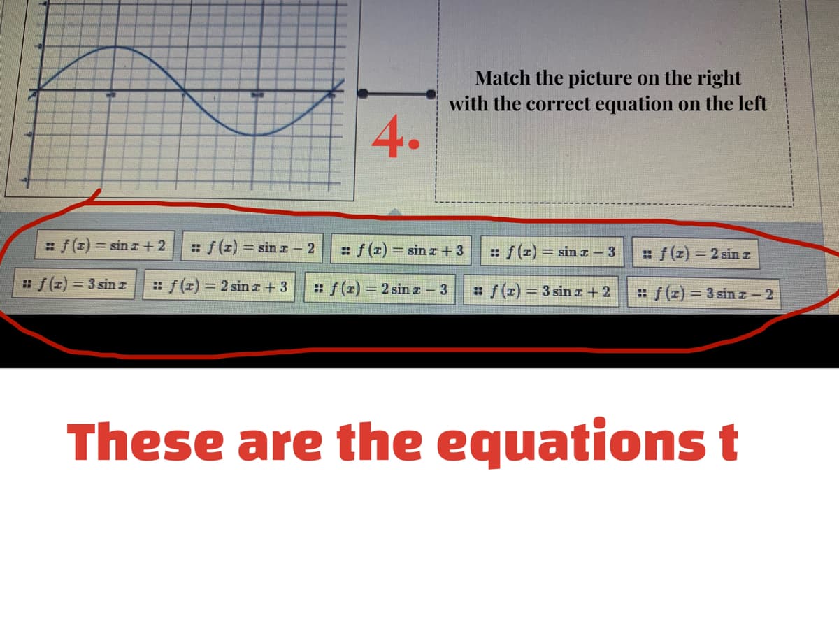 Match the picture on the right
with the correct equation on the left
4.
#f(z) = sin z +2
:f (z) = sin I- 2
:f (x) sin r+3
:f (z) = sin z
: f(z) = 2 sin z
3
f(z) = 3 sin z
#f (z) 2 sinr+ 3
:f(z) 2 sinz – 3
: f (r) 3 sinr + 2
: f(z) = 3 sin z 2
These are the equations t
