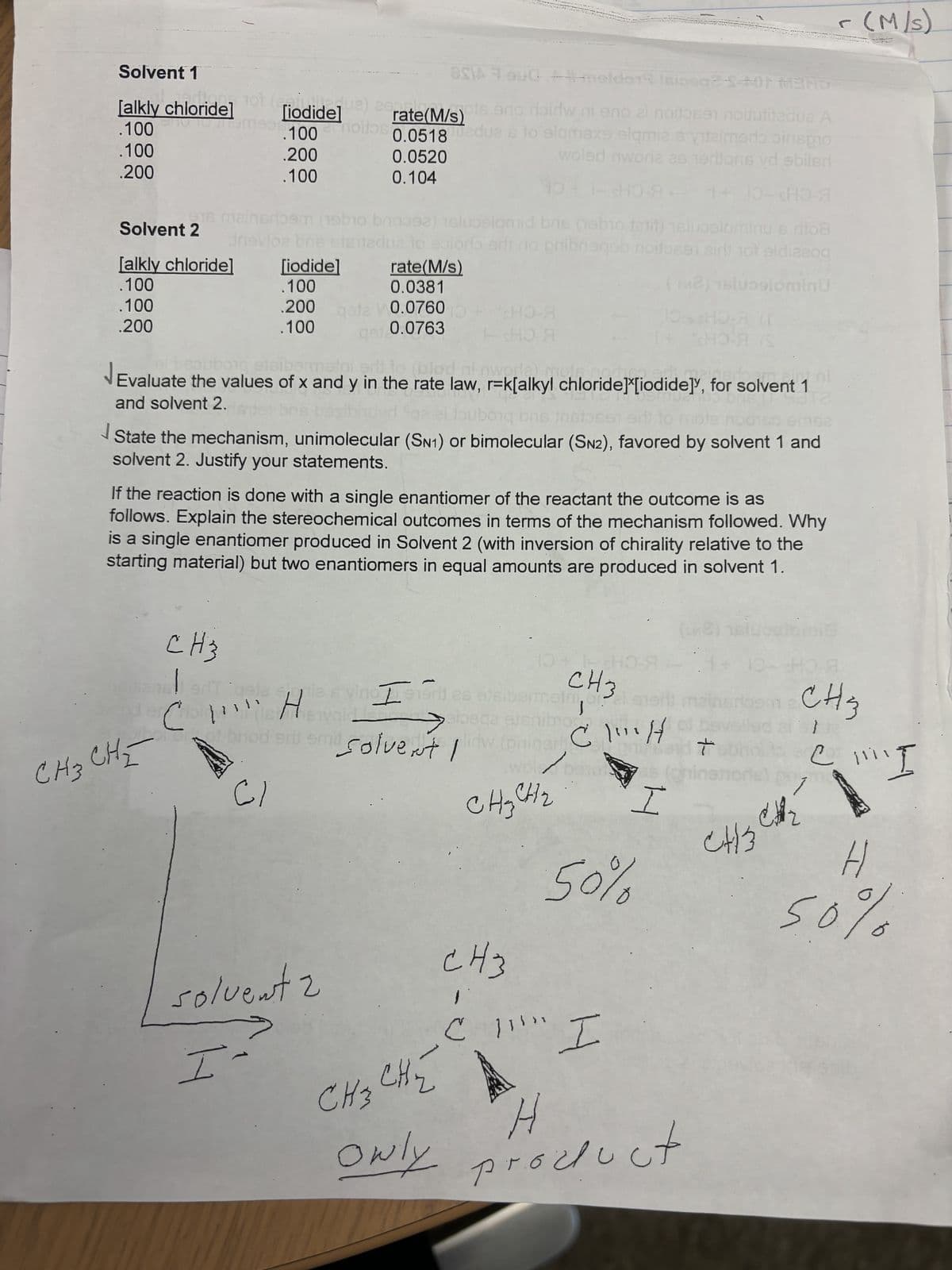 -(M/S)
A
Solvent 1
[alkly chloride]
.100
.100
.200
.100
0.0520
0.104
OSIA OUG melder Isicoge-3+01 MARS
de] [iodide]) rate (M/s) is an Hairw ni eno ai nodosen nouitedua A
.100 moitos 0.0518 edua s to elqmsxe elqmia s yuzimerinis
.200
woled nworia as 1ertions yd sbilsd
A
10+ 1-SHOЯ+ 1+ 10-HO-Я
916 mainsrk m
10
ebio brigos
sluoslomid bris (nebio fat) elucelominus rito8
Solvent 2
Jnsvloe bns
[alkly chloride]
[iodide]
.100
.100
0.0381
.100
.200
0.0763
HO-Я
-SHO-A
stni srit
lua to ior erit no gribneqeb noitose air hot eldizzoq
rate (M/s)
200 gate 0.0760
.100
(M2) sluɔslominu
B-C
HO-Я (S
Evaluate the values of x and y in the rate law, r=k[alkyl chloride][iodide], for solvent 1
and solvent 2.
toubong bns in 91 sill to
bris (312
162
State the mechanism, unimolecular (SN1) or bimolecular (SN2), favored by solvent 1 and
solvent 2. Justify your statements.
If the reaction is done with a single enantiomer of the reactant the outcome is as
follows. Explain the stereochemical outcomes in terms of the mechanism followed. Why
is a single enantiomer produced in Solvent 2 (with inversion of chirality relative to the
starting material) but two enantiomers in equal amounts are produced in solvent 1.
8)
CH3
CoH
10
SHO
1 + 10-sh
vino ser es esibermain of al
CH3
sribem 2
CH3
CH3 CHE
art smil solvent I
C\"H
en
wold ba
CH₂ CH₂
CH3
-
50%
I
I
CH3
C
!!!! I
H
50%
solvent 2
I-
CH₂ CHE
Owly
H
product