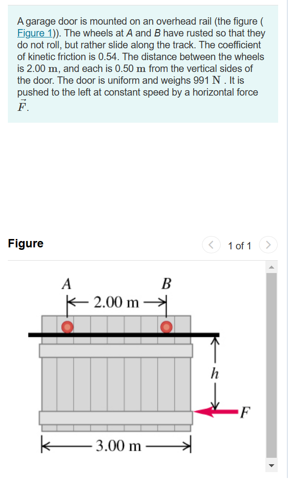 A garage door is mounted on an overhead rail (the figure (
Figure 1)). The wheels at A and B have rusted so that they
do not roll, but rather slide along the track. The coefficient
of kinetic friction is 0.54. The distance between the wheels
is 2.00 m, and each is 0.50 m from the vertical sides of
the door. The door is uniform and weighs 991 N . It is
pushed to the left at constant speed by a horizontal force
F.
Figure
k
A
2.00 m
3.00 m
B
1 of 1