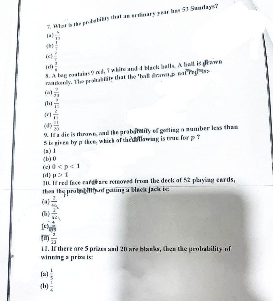 7. What is the probability that an ordinary year has 53 Sundays?
(a)
(b)
(c)
(d)
8. A bag contains 9 red, 7 white and 4 black balls. A ball is drawn
randomly. The probability that the 'ball drawn is not red iss
9
(a)
20
9
(d)
20
9. If a die is thrown, and the probability of getting a number less than
5 is given by p then, which of the following is true for p?
(a) 1
(b) 0
(c) 0 < p < 1
(d) p > 1
10. If red face cards are removed from the deck of 52 playing cards,
then the probability of getting a black jack is:
2
11. If there are 5 prizes and 20 are blanks, then the probability of
winning a prize is:
115114