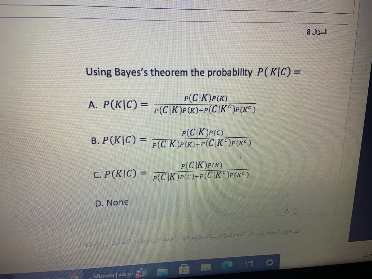 8 J
Using Bayes's theorem the probability P(K|C) =
P(C|K)P(K)
P(CK)P(K)+P(C|K )P(K°)
A. P(K|C) =
P(C|K)P(C)
B. P(K|C) = P (C\K)P(K)+P(C\K°)P(K€)
P(C|K)P(K)
P(C|K)P(c)+P(C\K^)P(K¢)
C. P(K|C) =
D. None
A O
Microso | aiys
