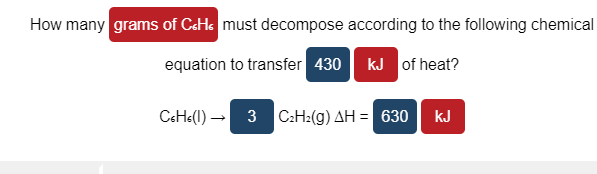 How many grams of CeHs must decompose according to the following chemical
equation to transfer 430
kJ of heat?
CeH«(l)-
3 C:H2(g) AH = 630
kJ
